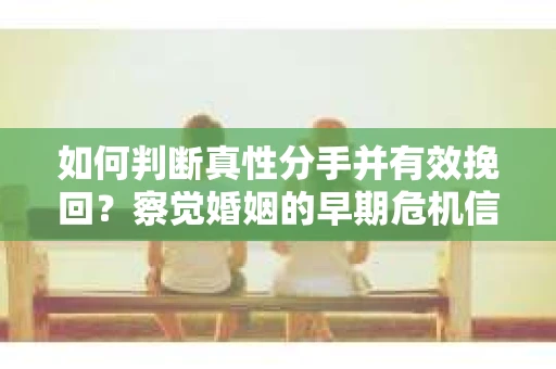 如何判断真性分手并有效挽回？察觉婚姻的早期危机信号与应对策略