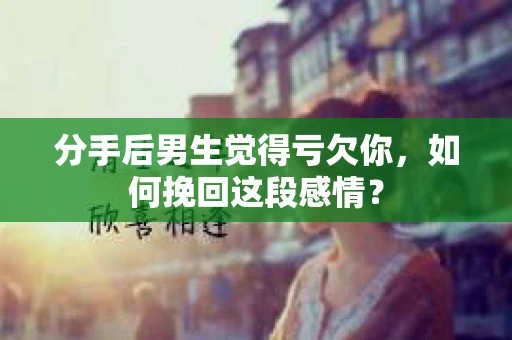 分手后男生觉得亏欠你，如何挽回这段感情？