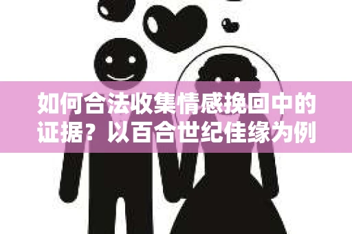 如何合法收集情感挽回中的证据？以百合世纪佳缘为例的合法证据收集方案