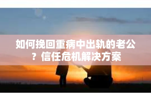 如何挽回重病中出轨的老公？信任危机解决方案
