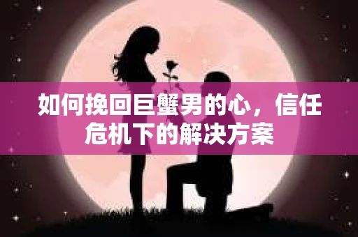 如何挽回巨蟹男的心，信任危机下的解决方案