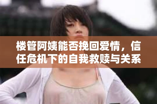 楼管阿姨能否挽回爱情，信任危机下的自我救赎与关系修复