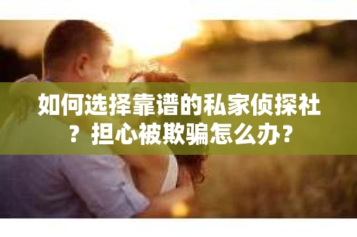 如何选择靠谱的私家侦探社？担心被欺骗怎么办？