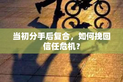 当初分手后复合，如何挽回信任危机？