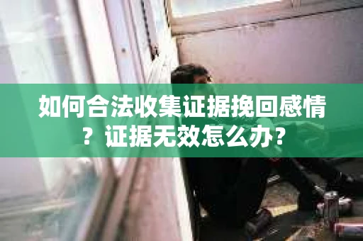 如何合法收集证据挽回感情？证据无效怎么办？