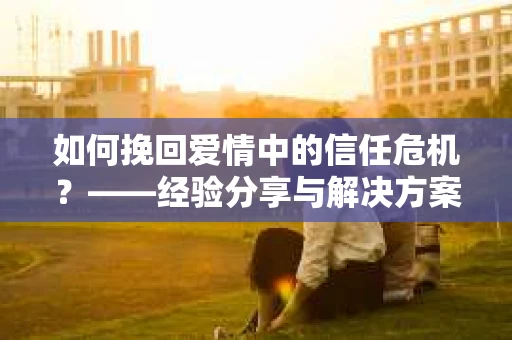 如何挽回爱情中的信任危机？——经验分享与解决方案