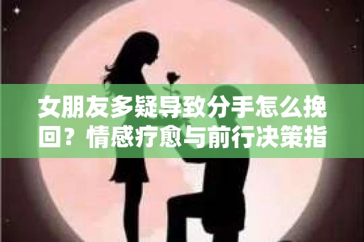 女朋友多疑导致分手怎么挽回？情感疗愈与前行决策指南