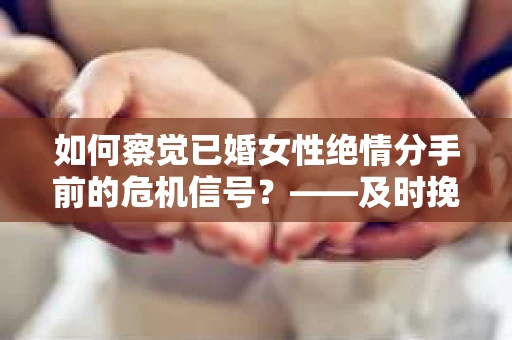 如何察觉已婚女性绝情分手前的危机信号？——及时挽救婚姻的实用方法