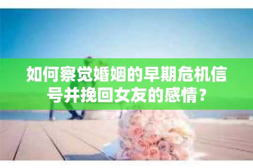 如何察觉婚姻的早期危机信号并挽回女友的感情？