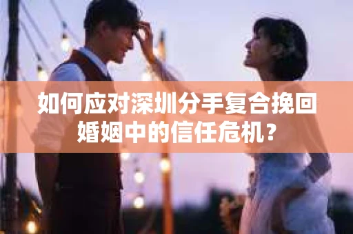 如何应对深圳分手复合挽回婚姻中的信任危机？