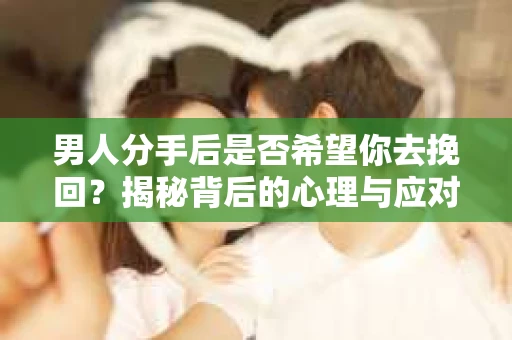 男人分手后是否希望你去挽回？揭秘背后的心理与应对策略