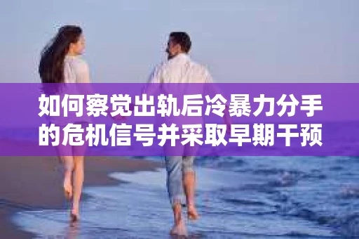 如何察觉出轨后冷暴力分手的危机信号并采取早期干预？
