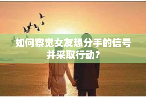 如何察觉女友想分手的信号并采取行动？
