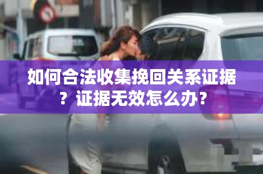 如何合法收集挽回关系证据？证据无效怎么办？