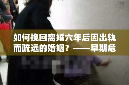 如何挽回离婚六年后因出轨而疏远的婚姻？——早期危机信号的识别与应对