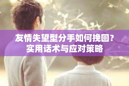 友情失望型分手如何挽回？实用话术与应对策略