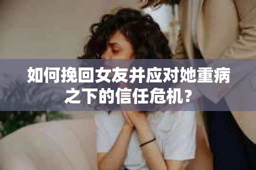 如何挽回女友并应对她重病之下的信任危机？