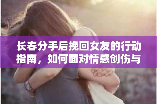 长春分手后挽回女友的行动指南，如何面对情感创伤与决策困境？