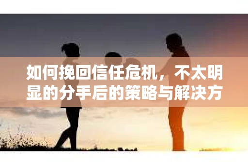 如何挽回信任危机，不太明显的分手后的策略与解决方案