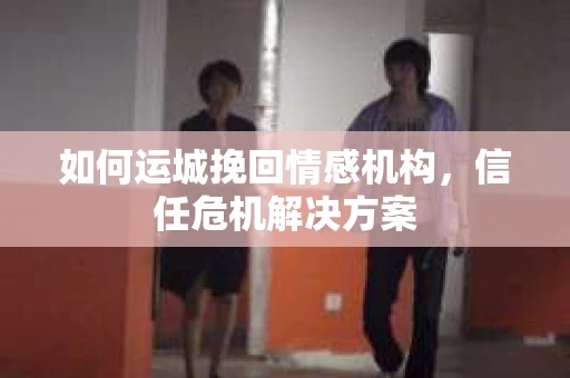 如何运城挽回情感机构，信任危机解决方案