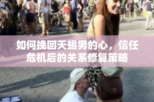 如何挽回天蝎男的心，信任危机后的关系修复策略
