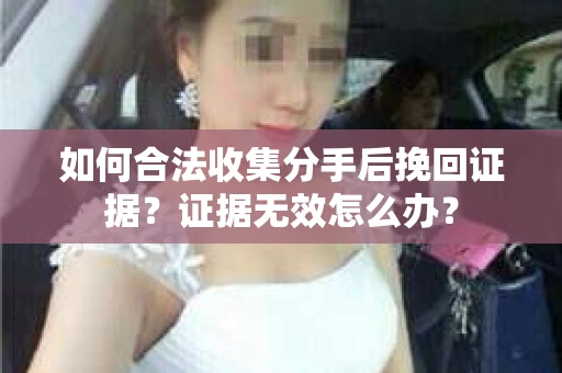如何合法收集分手后挽回证据？证据无效怎么办？