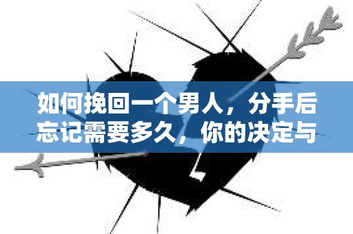 如何挽回一个男人，分手后忘记需要多久，你的决定与行动指南