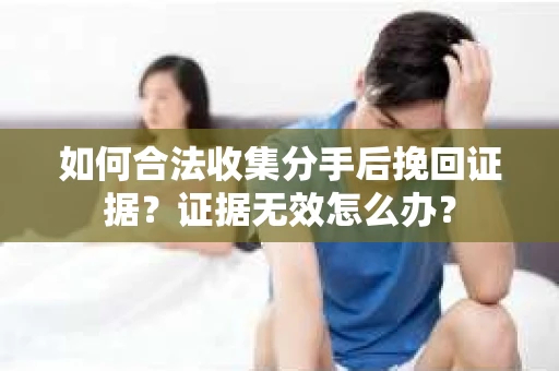 如何合法收集分手后挽回证据？证据无效怎么办？