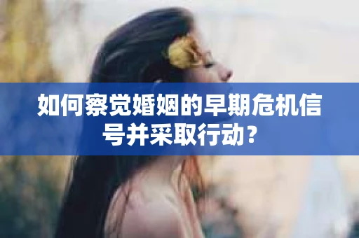 如何察觉婚姻的早期危机信号并采取行动？
