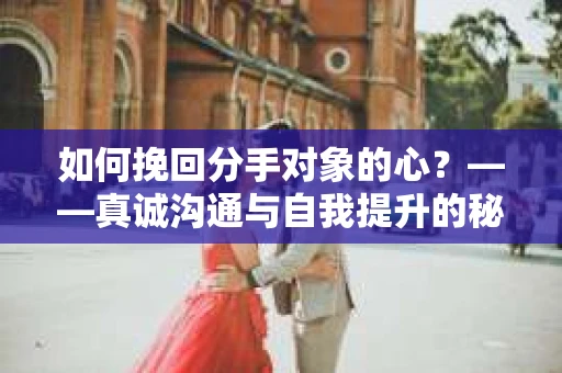 如何挽回分手对象的心？——真诚沟通与自我提升的秘诀
