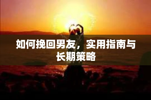 如何挽回男友，实用指南与长期策略