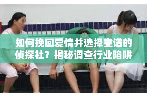 如何挽回爱情并选择靠谱的侦探社？揭秘调查行业陷阱与避坑指南