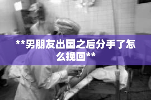 **男朋友出国之后分手了怎么挽回**