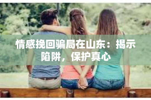 情感挽回骗局在山东：揭示陷阱，保护真心