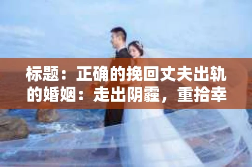 标题：正确的挽回丈夫出轨的婚姻：走出阴霾，重拾幸福