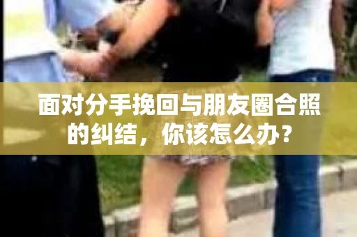 面对分手挽回与朋友圈合照的纠结，你该怎么办？