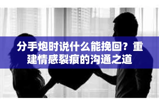 分手炮时说什么能挽回？重建情感裂痕的沟通之道