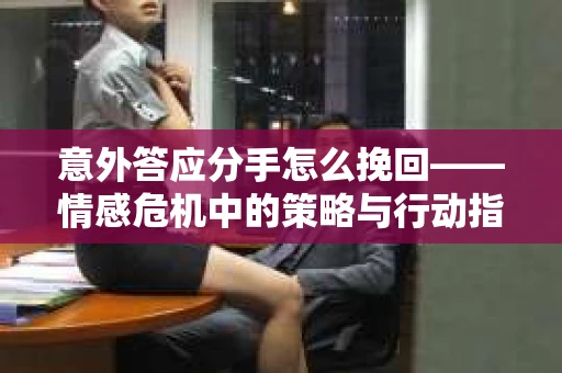 意外答应分手怎么挽回——情感危机中的策略与行动指南