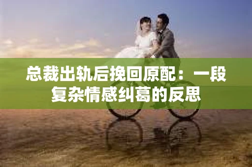 总裁出轨后挽回原配：一段复杂情感纠葛的反思
