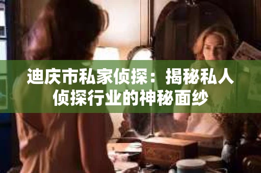 迪庆市私家侦探：揭秘私人侦探行业的神秘面纱