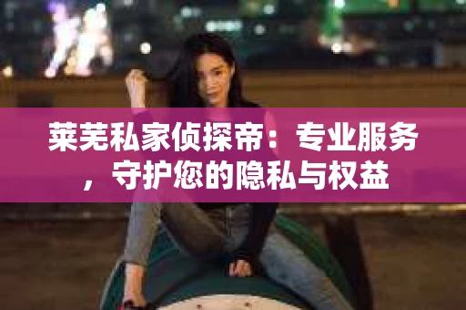 莱芜私家侦探帝：专业服务，守护您的隐私与权益