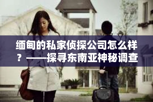 缅甸的私家侦探公司怎么样？——探寻东南亚神秘调查领域