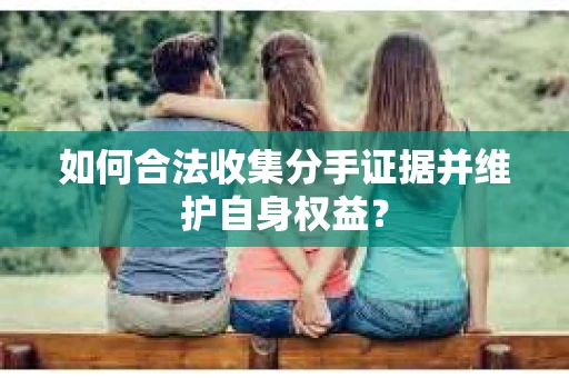如何合法收集分手证据并维护自身权益？
