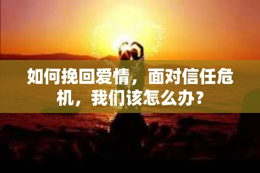 如何挽回爱情，面对信任危机，我们该怎么办？