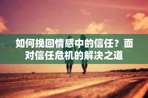 如何挽回情感中的信任？面对信任危机的解决之道