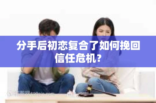 分手后初恋复合了如何挽回信任危机？