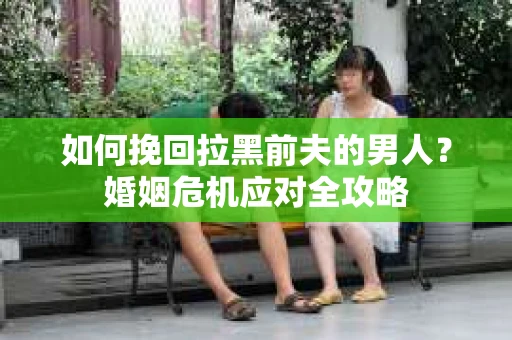 如何挽回拉黑前夫的男人？婚姻危机应对全攻略