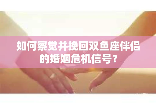 如何察觉并挽回双鱼座伴侣的婚姻危机信号？