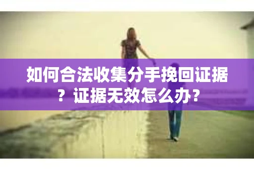 如何合法收集分手挽回证据？证据无效怎么办？