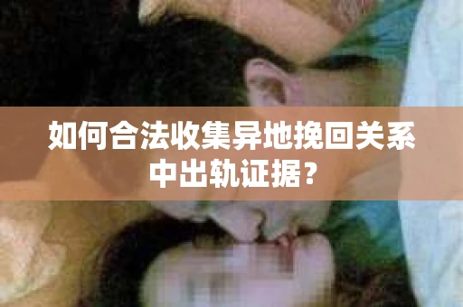 如何合法收集异地挽回关系中出轨证据？